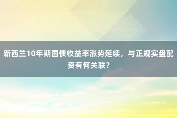 新西兰10年期国债收益率涨势延续，与正规实盘配资有何关联？