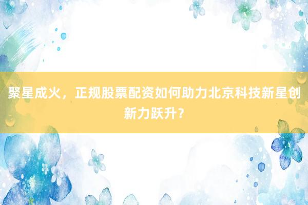聚星成火，正规股票配资如何助力北京科技新星创新力跃升？