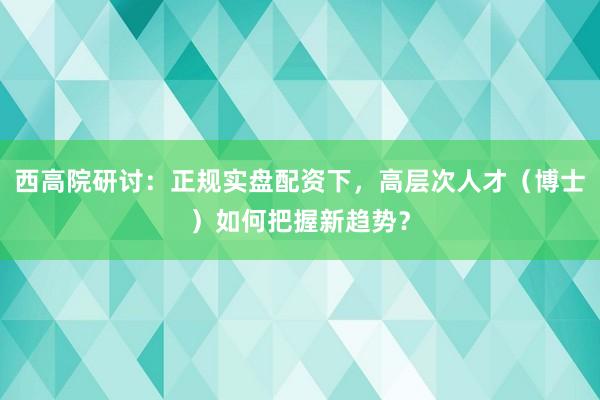 西高院研讨：正规实盘配资下，高层次人才（博士）如何把握新趋势？