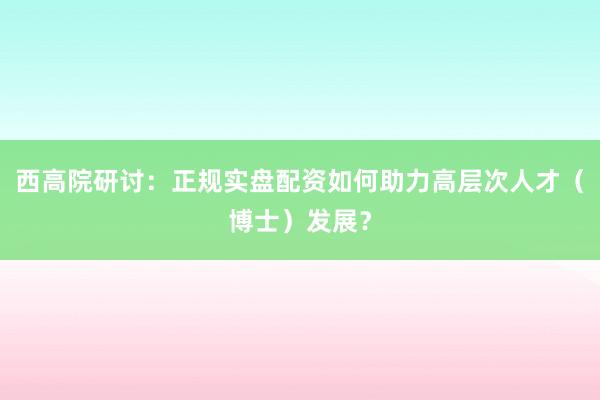 西高院研讨：正规实盘配资如何助力高层次人才（博士）发展？
