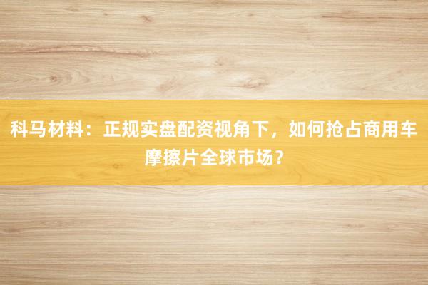 科马材料：正规实盘配资视角下，如何抢占商用车摩擦片全球市场？