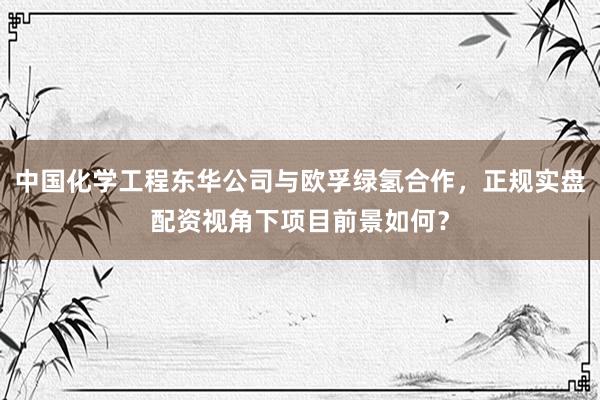 中国化学工程东华公司与欧孚绿氢合作，正规实盘配资视角下项目前景如何？