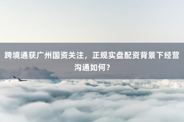 跨境通获广州国资关注，正规实盘配资背景下经营沟通如何？