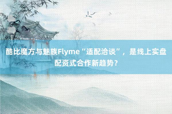 酷比魔方与魅族Flyme“适配洽谈”，是线上实盘配资式合作新趋势？