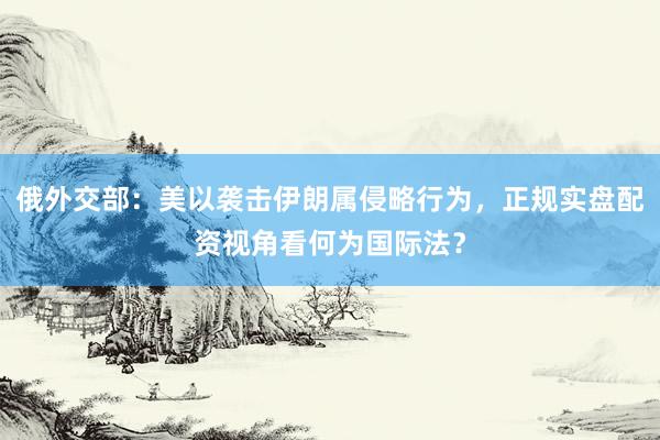 俄外交部：美以袭击伊朗属侵略行为，正规实盘配资视角看何为国际法？