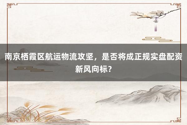 南京栖霞区航运物流攻坚，是否将成正规实盘配资新风向标？