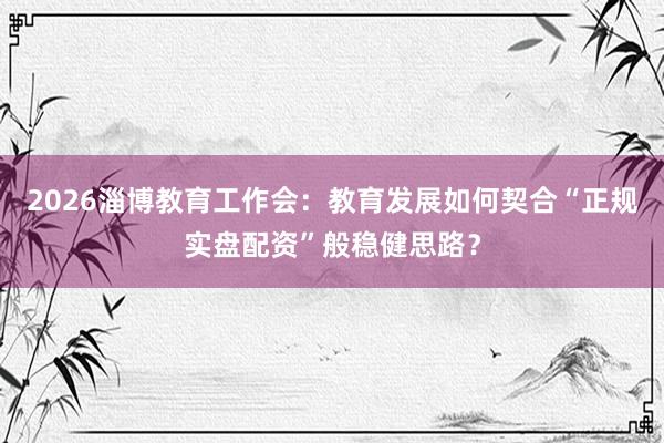 2026淄博教育工作会：教育发展如何契合“正规实盘配资”般稳健思路？