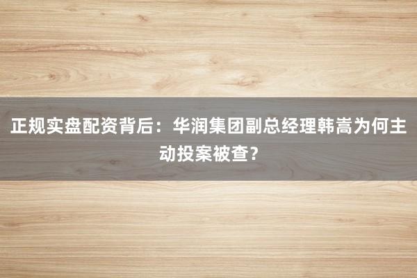 正规实盘配资背后：华润集团副总经理韩嵩为何主动投案被查？