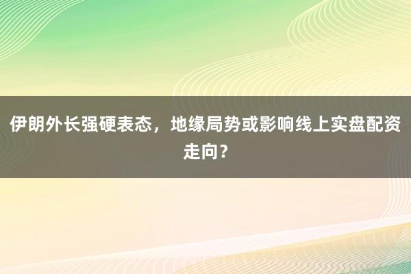 伊朗外长强硬表态，地缘局势或影响线上实盘配资走向？