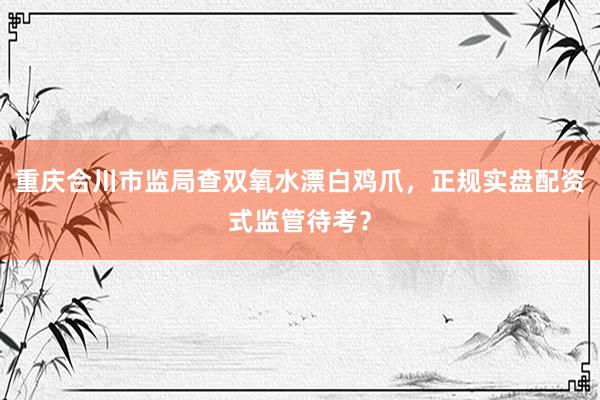 重庆合川市监局查双氧水漂白鸡爪，正规实盘配资式监管待考？