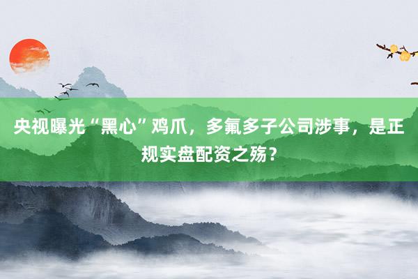 央视曝光“黑心”鸡爪，多氟多子公司涉事，是正规实盘配资之殇？