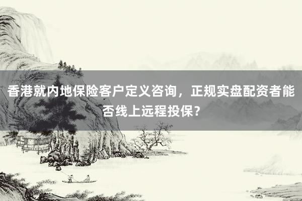 香港就内地保险客户定义咨询，正规实盘配资者能否线上远程投保？