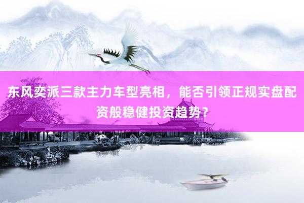东风奕派三款主力车型亮相，能否引领正规实盘配资般稳健投资趋势？