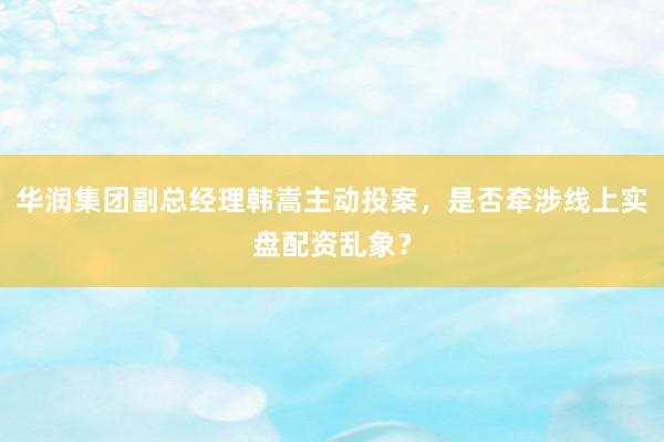 华润集团副总经理韩嵩主动投案，是否牵涉线上实盘配资乱象？