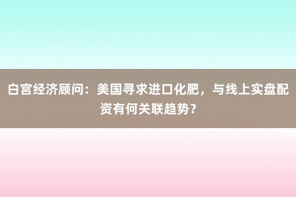 白宫经济顾问：美国寻求进口化肥，与线上实盘配资有何关联趋势？