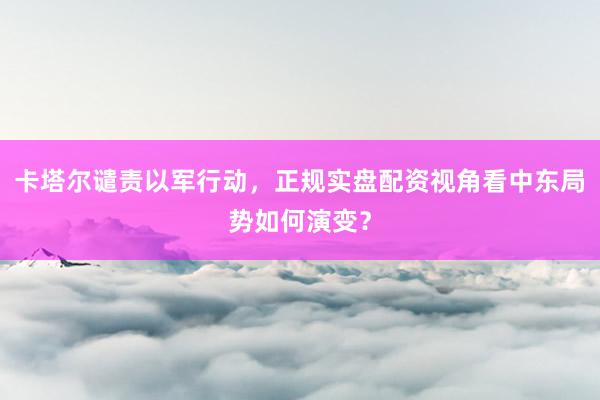 卡塔尔谴责以军行动，正规实盘配资视角看中东局势如何演变？