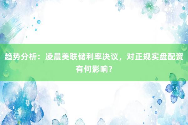 趋势分析：凌晨美联储利率决议，对正规实盘配资有何影响？