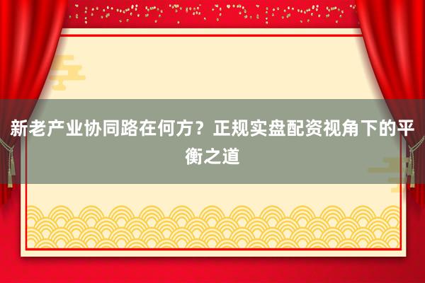 新老产业协同路在何方？正规实盘配资视角下的平衡之道