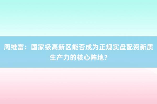 周维富：国家级高新区能否成为正规实盘配资新质生产力的核心阵地？