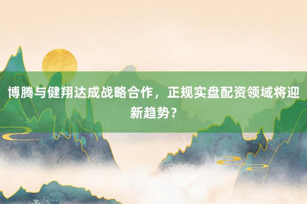 博腾与健翔达成战略合作，正规实盘配资领域将迎新趋势？