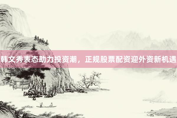 韩文秀表态助力投资潮，正规股票配资迎外资新机遇