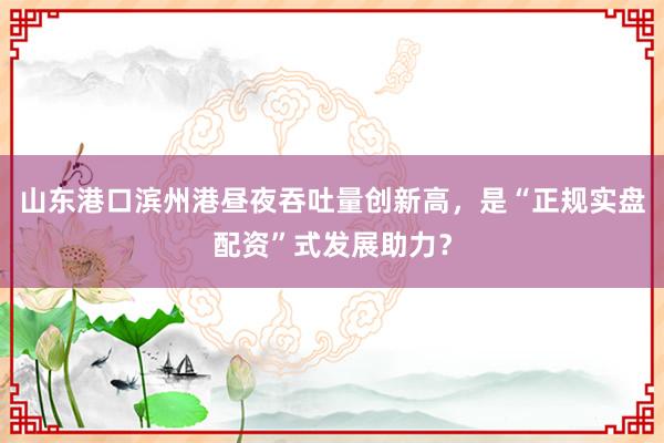 山东港口滨州港昼夜吞吐量创新高，是“正规实盘配资”式发展助力？