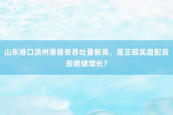 山东港口滨州港昼夜吞吐量新高，是正规实盘配资般稳健增长？