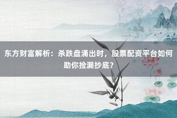 东方财富解析：杀跌盘涌出时，股票配资平台如何助你捡漏抄底？