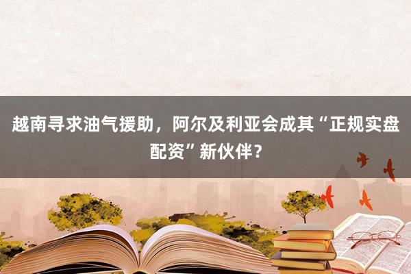 越南寻求油气援助，阿尔及利亚会成其“正规实盘配资”新伙伴？