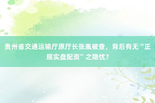 贵州省交通运输厅原厅长张胤被查，背后有无“正规实盘配资”之隐忧？