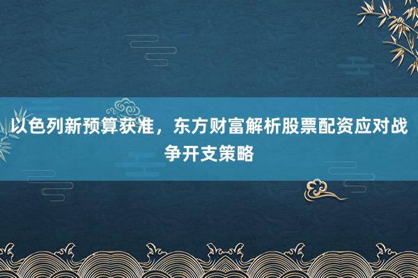 以色列新预算获准，东方财富解析股票配资应对战争开支策略