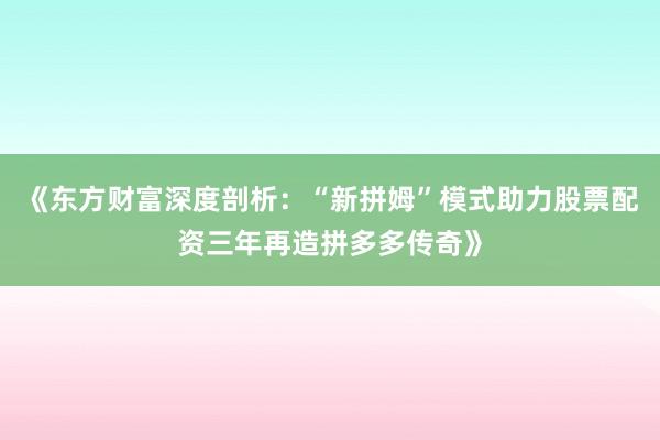 《东方财富深度剖析：“新拼姆”模式助力股票配资三年再造拼多多传奇》