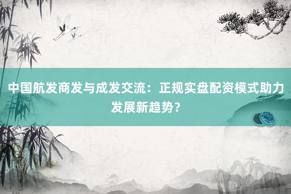 中国航发商发与成发交流：正规实盘配资模式助力发展新趋势？
