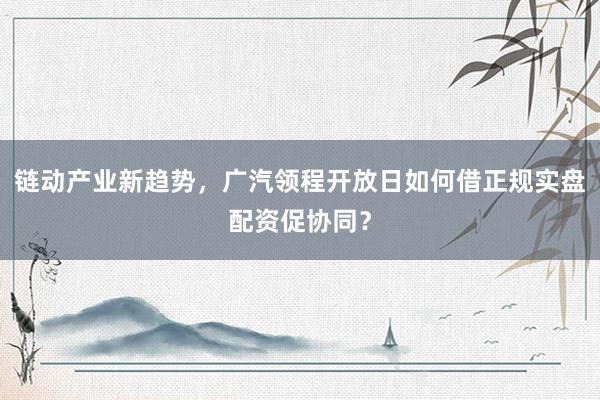 链动产业新趋势，广汽领程开放日如何借正规实盘配资促协同？