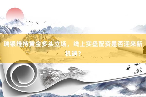 瑞银维持黄金多头立场，线上实盘配资是否迎来新机遇？