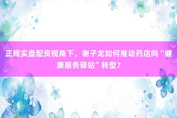 正规实盘配资视角下，谢子龙如何推动药店向“健康服务驿站”转型？