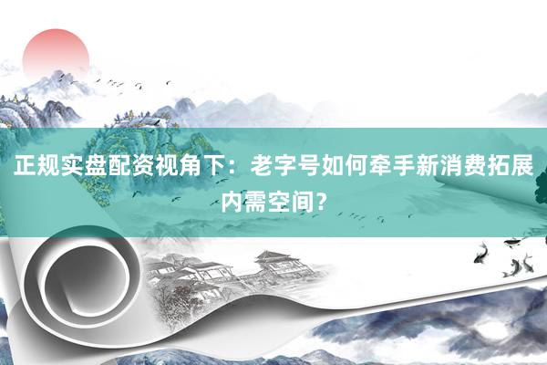 正规实盘配资视角下：老字号如何牵手新消费拓展内需空间？