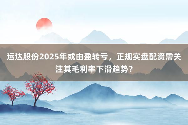 运达股份2025年或由盈转亏，正规实盘配资需关注其毛利率下滑趋势？