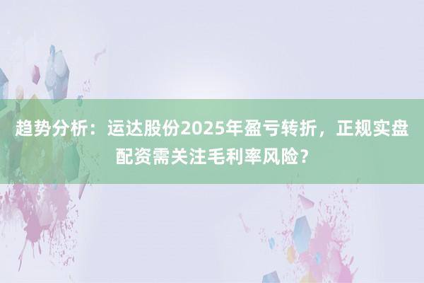 趋势分析：运达股份2025年盈亏转折，正规实盘配资需关注毛利率风险？