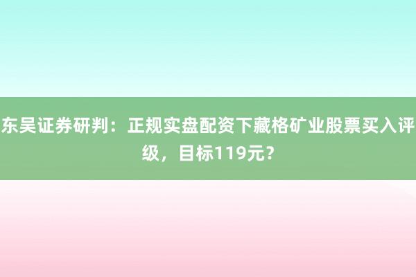 东吴证券研判：正规实盘配资下藏格矿业股票买入评级，目标119元？