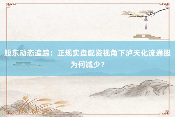 股东动态追踪：正规实盘配资视角下泸天化流通股为何减少？
