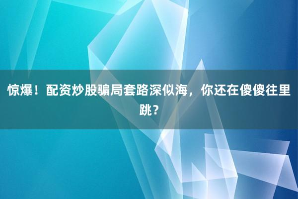 惊爆！配资炒股骗局套路深似海，你还在傻傻往里跳？