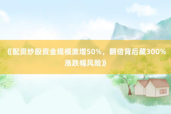 《配资炒股资金规模激增50%，翻倍背后藏300%涨跌幅风险》