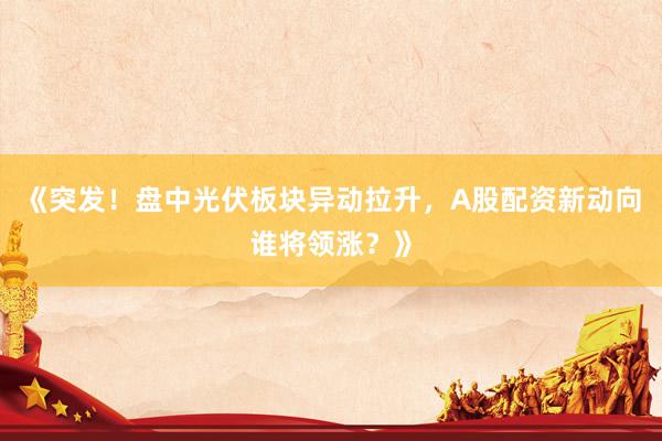 《突发！盘中光伏板块异动拉升，A股配资新动向谁将领涨？》