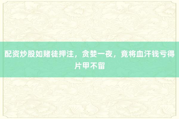 配资炒股如赌徒押注，贪婪一夜，竟将血汗钱亏得片甲不留