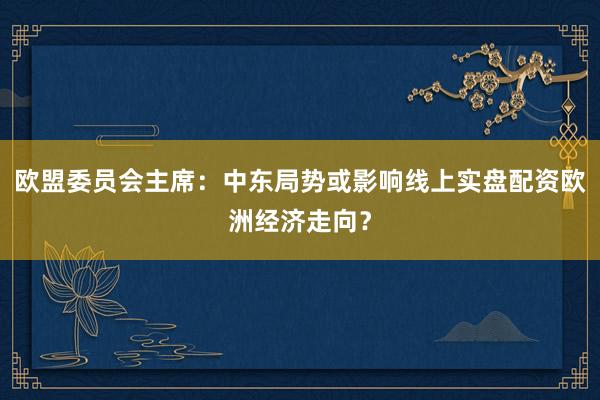 欧盟委员会主席：中东局势或影响线上实盘配资欧洲经济走向？