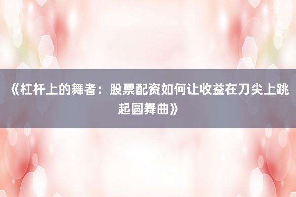 《杠杆上的舞者：股票配资如何让收益在刀尖上跳起圆舞曲》