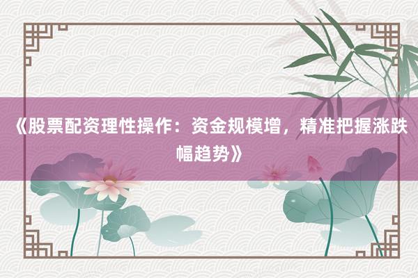 《股票配资理性操作：资金规模增，精准把握涨跌幅趋势》
