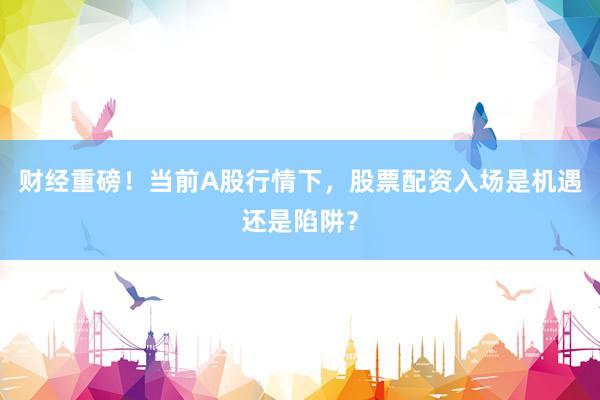 财经重磅！当前A股行情下，股票配资入场是机遇还是陷阱？