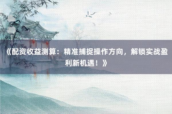 《配资收益测算：精准捕捉操作方向，解锁实战盈利新机遇！》